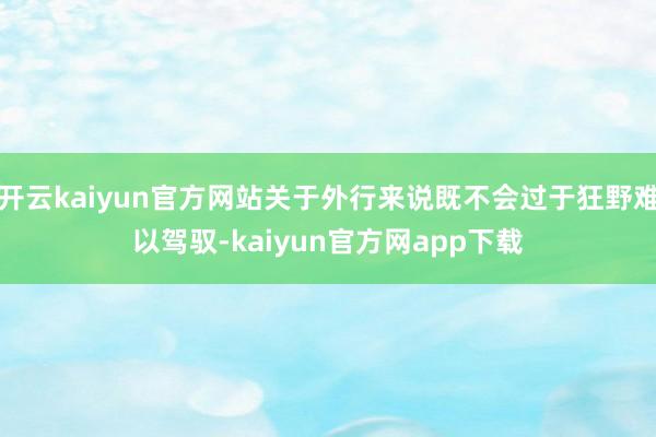 开云kaiyun官方网站关于外行来说既不会过于狂野难以驾驭-kaiyun官方网app下载
