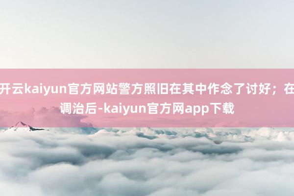 开云kaiyun官方网站警方照旧在其中作念了讨好；在调治后-kaiyun官方网app下载