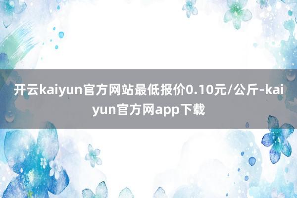 开云kaiyun官方网站最低报价0.10元/公斤-kaiyun官方网app下载