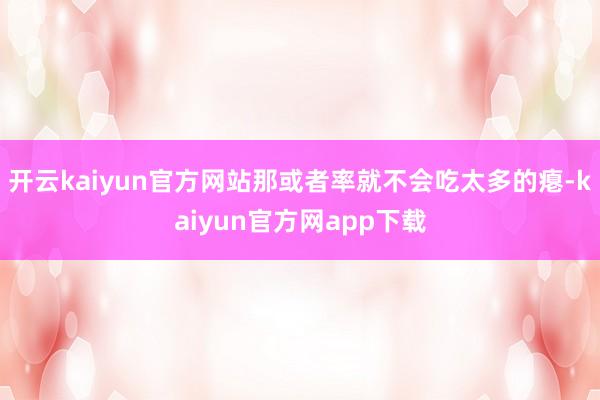 开云kaiyun官方网站那或者率就不会吃太多的瘪-kaiyun官方网app下载