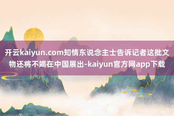 开云kaiyun.com知情东说念主士告诉记者这批文物还将不竭在中国展出-kaiyun官方网app下载