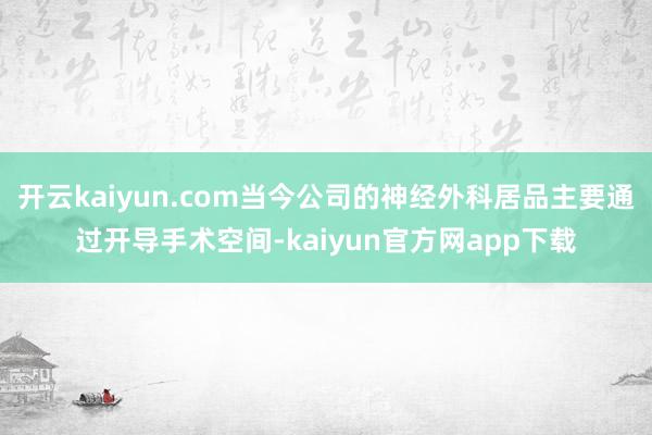 开云kaiyun.com当今公司的神经外科居品主要通过开导手术空间-kaiyun官方网app下载
