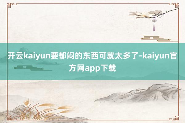 开云kaiyun要郁闷的东西可就太多了-kaiyun官方网app下载