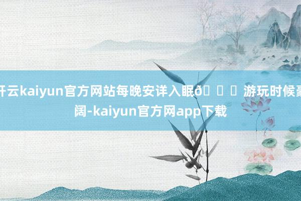 开云kaiyun官方网站每晚安详入眠🚖游玩时候豪阔-kaiyun官方网app下载
