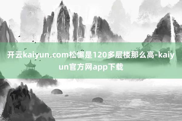 开云kaiyun.com松懈是120多层楼那么高-kaiyun官方网app下载