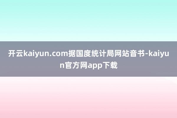 开云kaiyun.com据国度统计局网站音书-kaiyun官方网app下载