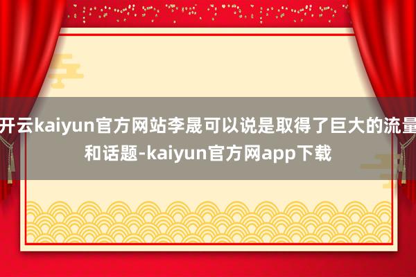 开云kaiyun官方网站李晟可以说是取得了巨大的流量和话题-kaiyun官方网app下载