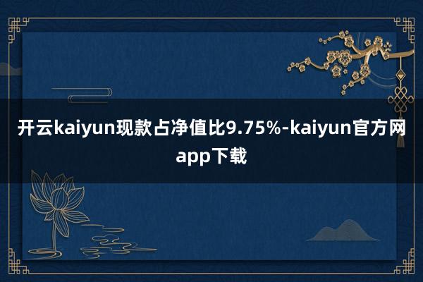 开云kaiyun现款占净值比9.75%-kaiyun官方网app下载