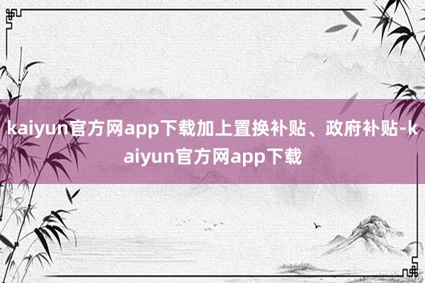 kaiyun官方网app下载加上置换补贴、政府补贴-kaiyun官方网app下载