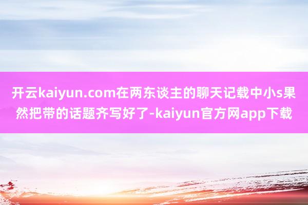 开云kaiyun.com在两东谈主的聊天记载中小s果然把带的话题齐写好了-kaiyun官方网app下载
