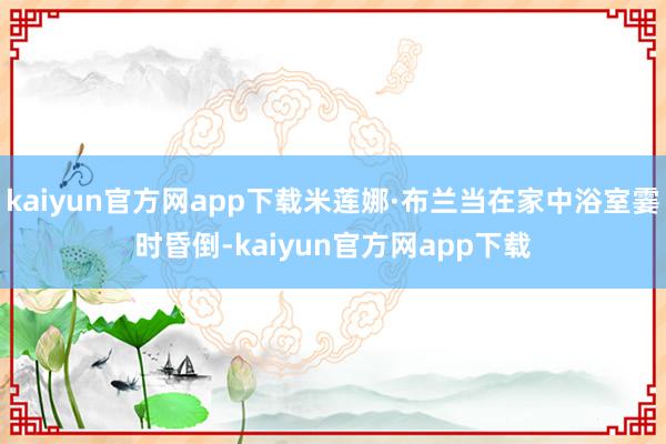 kaiyun官方网app下载米莲娜·布兰当在家中浴室霎时昏倒-kaiyun官方网app下载