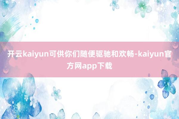 开云kaiyun可供你们随便驱驰和欢畅-kaiyun官方网app下载