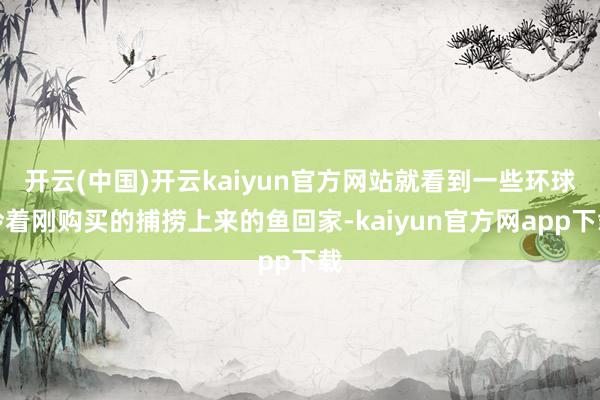 开云(中国)开云kaiyun官方网站就看到一些环球拎着刚购买的捕捞上来的鱼回家-kaiyun官方网app下载