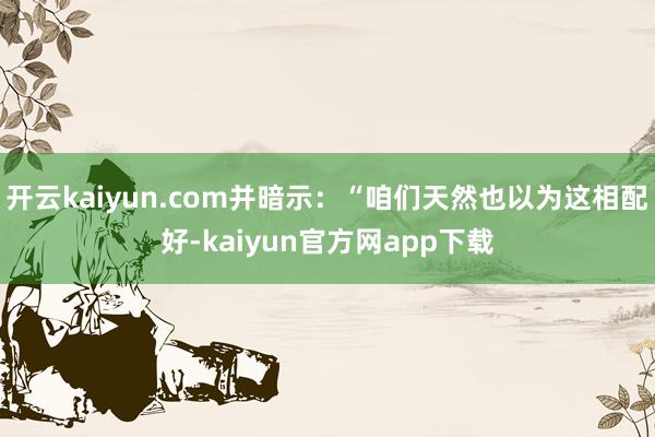 开云kaiyun.com并暗示：“咱们天然也以为这相配好-kaiyun官方网app下载