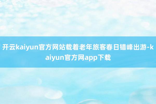 开云kaiyun官方网站载着老年旅客春日错峰出游-kaiyun官方网app下载
