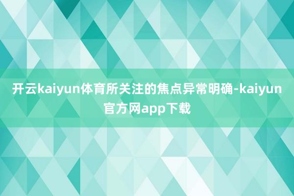 开云kaiyun体育所关注的焦点异常明确-kaiyun官方网app下载