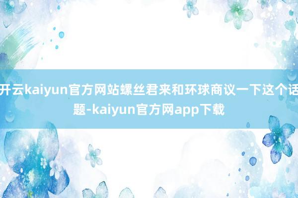 开云kaiyun官方网站螺丝君来和环球商议一下这个话题-kaiyun官方网app下载