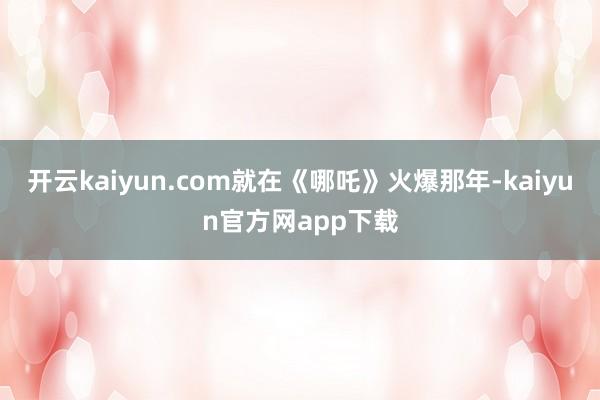 开云kaiyun.com就在《哪吒》火爆那年-kaiyun官方网app下载