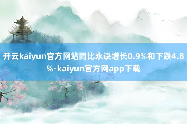 开云kaiyun官方网站同比永诀增长0.9%和下跌4.8%-kaiyun官方网app下载
