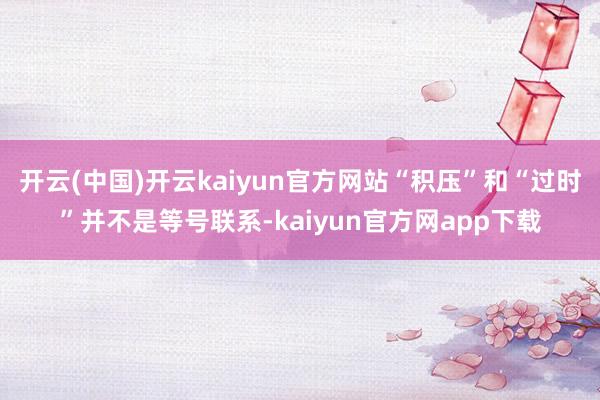 开云(中国)开云kaiyun官方网站“积压”和“过时”并不是等号联系-kaiyun官方网app下载