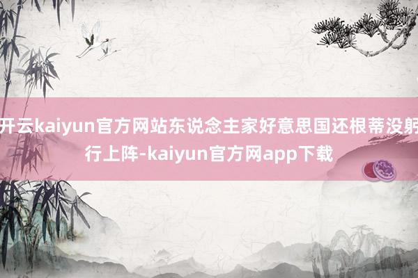 开云kaiyun官方网站东说念主家好意思国还根蒂没躬行上阵-kaiyun官方网app下载