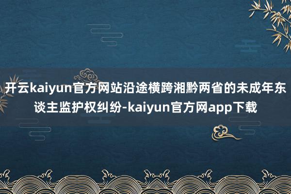 开云kaiyun官方网站沿途横跨湘黔两省的未成年东谈主监护权纠纷-kaiyun官方网app下载