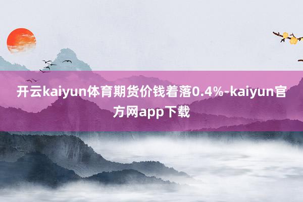 开云kaiyun体育期货价钱着落0.4%-kaiyun官方网app下载