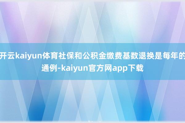 开云kaiyun体育社保和公积金缴费基数退换是每年的通例-kaiyun官方网app下载