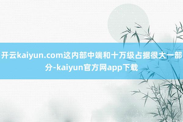 开云kaiyun.com这内部中端和十万级占据很大一部分-kaiyun官方网app下载