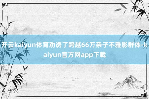 开云kaiyun体育劝诱了跨越66万亲子不雅影群体-kaiyun官方网app下载