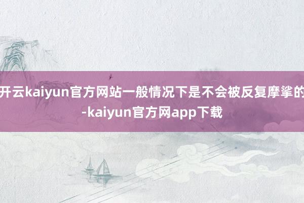 开云kaiyun官方网站一般情况下是不会被反复摩挲的-kaiyun官方网app下载