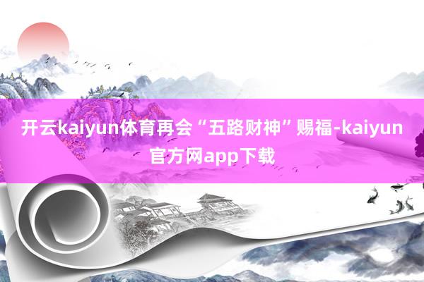 开云kaiyun体育再会“五路财神”赐福-kaiyun官方网app下载