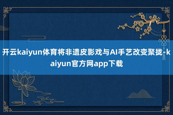 开云kaiyun体育将非遗皮影戏与AI手艺改变聚拢-kaiyun官方网app下载