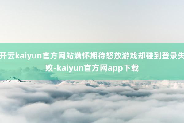 开云kaiyun官方网站满怀期待怒放游戏却碰到登录失败-kaiyun官方网app下载