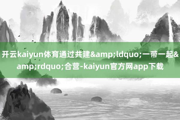 开云kaiyun体育通过共建&ldquo;一带一起&rdquo;合营-kaiyun官方网app下载