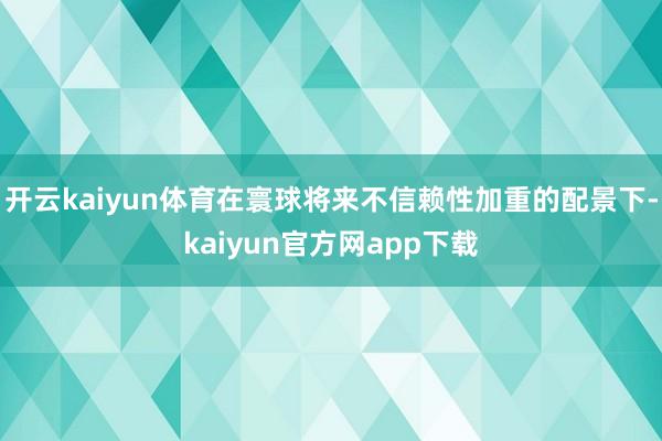 开云kaiyun体育在寰球将来不信赖性加重的配景下-kaiyun官方网app下载