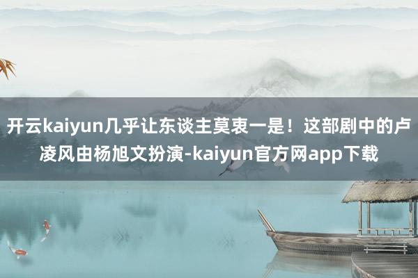 开云kaiyun几乎让东谈主莫衷一是！这部剧中的卢凌风由杨旭文扮演-kaiyun官方网app下载