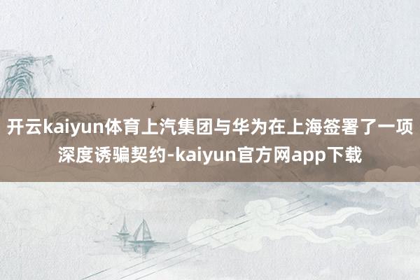 开云kaiyun体育上汽集团与华为在上海签署了一项深度诱骗契约-kaiyun官方网app下载