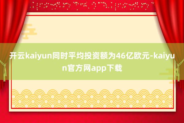 开云kaiyun同时平均投资额为46亿欧元-kaiyun官方网app下载