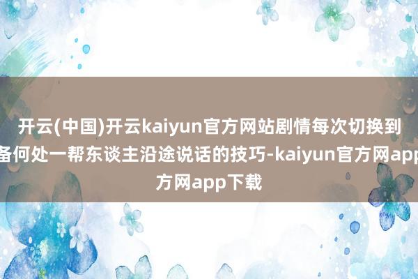 开云(中国)开云kaiyun官方网站剧情每次切换到伍设备何处一帮东谈主沿途说话的技巧-kaiyun官方网app下载