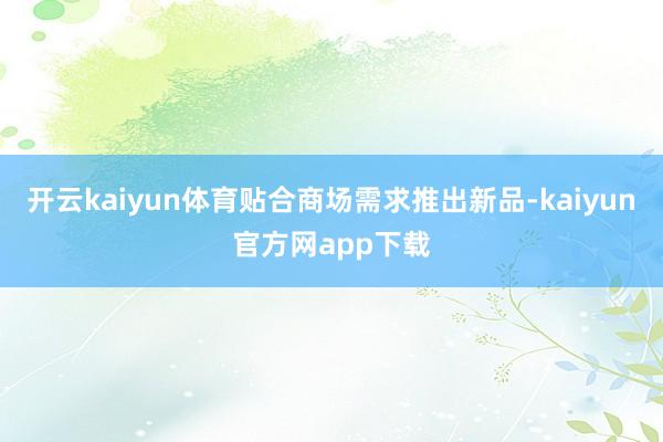 开云kaiyun体育贴合商场需求推出新品-kaiyun官方网app下载