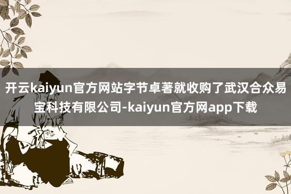 开云kaiyun官方网站字节卓著就收购了武汉合众易宝科技有限公司-kaiyun官方网app下载