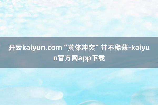 开云kaiyun.com“黄体冲突”并不稀薄-kaiyun官方网app下载