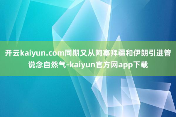 开云kaiyun.com同期又从阿塞拜疆和伊朗引进管说念自然气-kaiyun官方网app下载