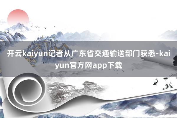 开云kaiyun记者从广东省交通输送部门获悉-kaiyun官方网app下载