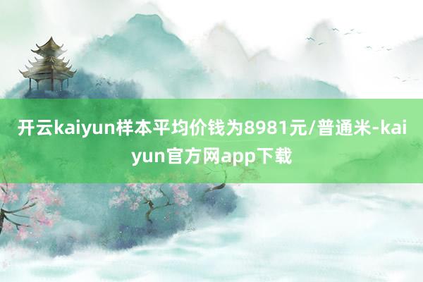 开云kaiyun样本平均价钱为8981元/普通米-kaiyun官方网app下载