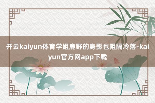 开云kaiyun体育学姐鹿野的身影也阻隔冷落-kaiyun官方网app下载