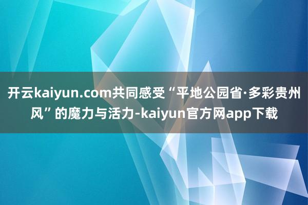 开云kaiyun.com共同感受“平地公园省·多彩贵州风”的魔力与活力-kaiyun官方网app下载