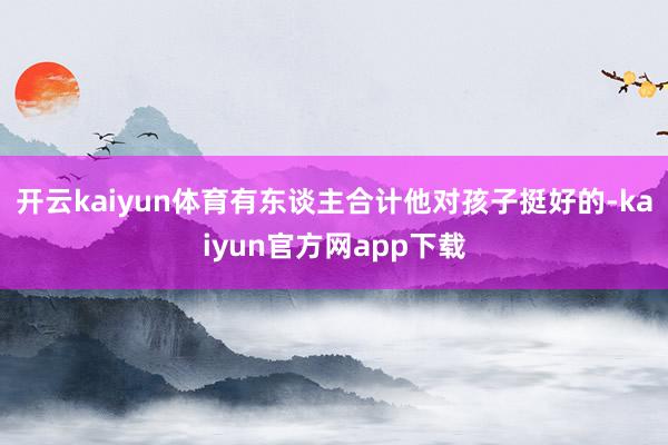 开云kaiyun体育有东谈主合计他对孩子挺好的-kaiyun官方网app下载