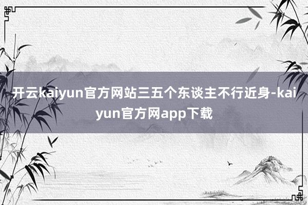 开云kaiyun官方网站三五个东谈主不行近身-kaiyun官方网app下载